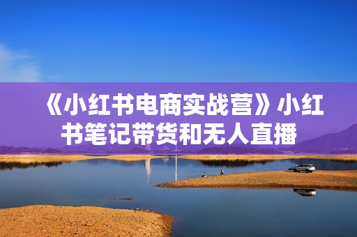 《小红书电商实战营》小红书笔记带货和无人直播