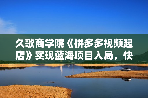 久歌商学院《拼多多视频起店》实现蓝海项目入局，快速起盘打爆店铺