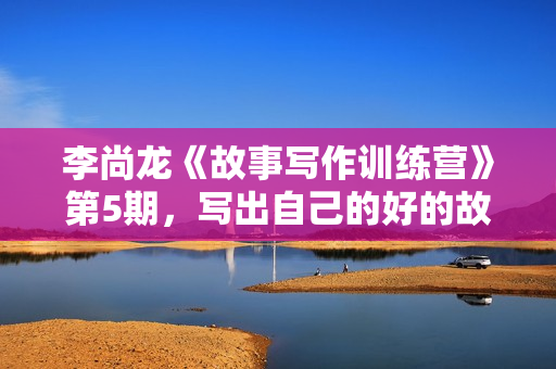 李尚龙《故事写作训练营》第5期，写出自己的好的故事