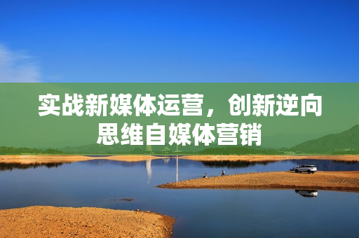 实战新媒体运营，创新逆向思维自媒体营销