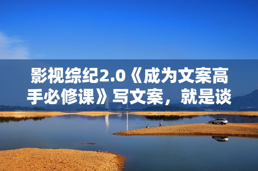 影视综纪2.0《成为文案高手必修课》写文案，就是谈恋爱