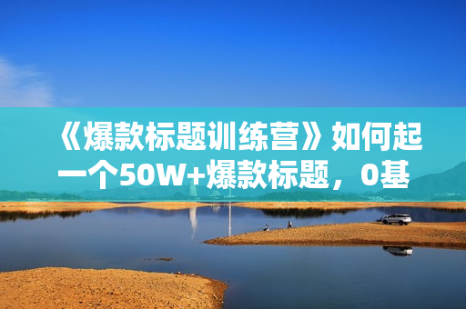 《爆款标题训练营》如何起一个50W+爆款标题，0基础也能靠它月入过万
