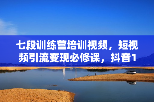 七段训练营培训视频，短视频引流变现必修课，抖音100问解答