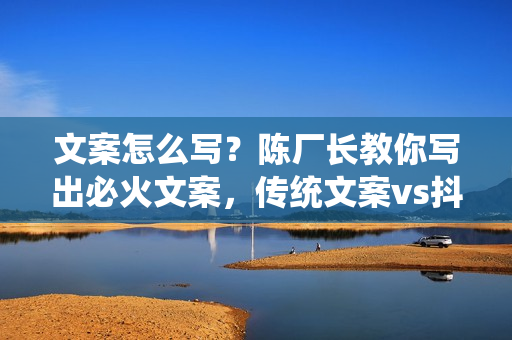 文案怎么写？陈厂长教你写出必火文案，传统文案vs抖音文案