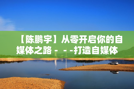 【陈鹏宇】从零开启你的自媒体之路－－-打造自媒体营销内部讲座价值498元