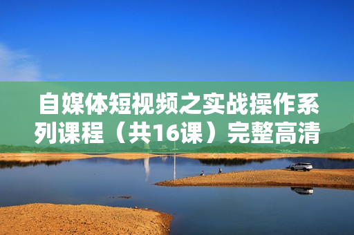 自媒体短视频之实战操作系列课程（共16课）完整高清版