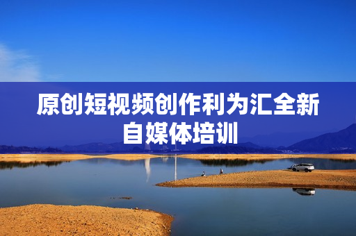 原创短视频创作利为汇全新自媒体培训