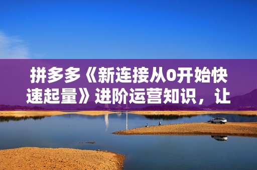 拼多多《新连接从0开始快速起量》进阶运营知识，让拼多多之路不再迷茫！