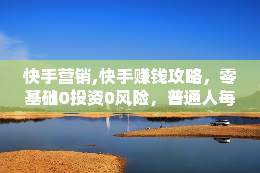 快手营销,快手赚钱攻略，零基础0投资0风险，普通人每月轻松多赚1万块！