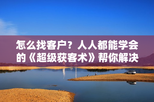 怎么找客户？人人都能学会的《超级获客术》帮你解决获客问题
