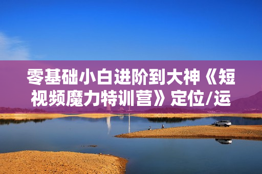 零基础小白进阶到大神《短视频魔力特训营》定位/运营/引流/变现