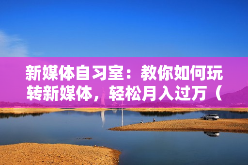 新媒体自习室：教你如何玩转新媒体，轻松月入过万（23节）