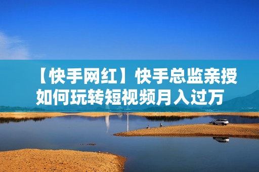 【快手网红】快手总监亲授如何玩转短视频月入过万