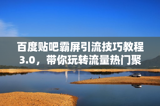 百度贴吧霸屏引流技巧教程3.0，带你玩转流量热门聚集地