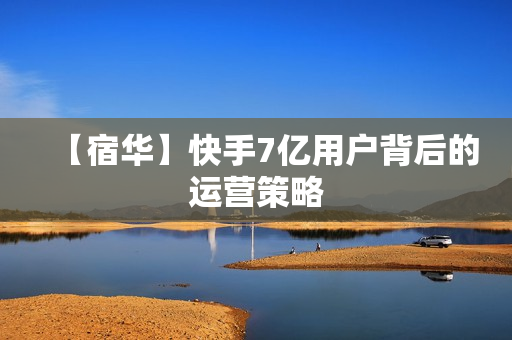 【宿华】快手7亿用户背后的运营策略
