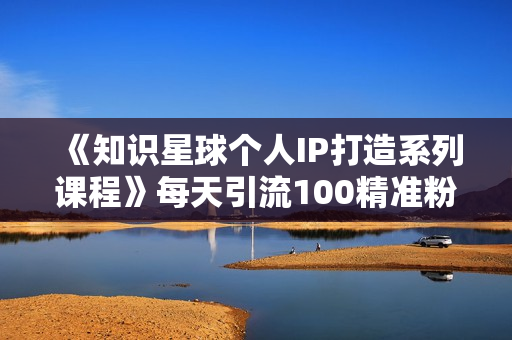 《知识星球个人IP打造系列课程》每天引流100精准粉