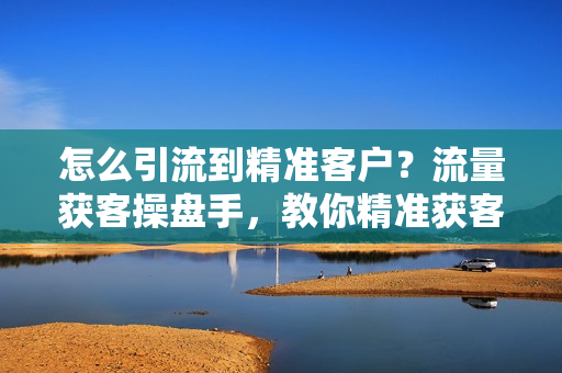 怎么引流到精准客户？流量获客操盘手，教你精准获客，从0到1搭建流量矩阵