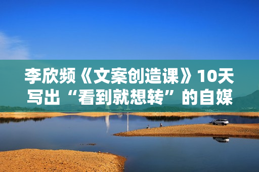 李欣频《文案创造课》10天写出“看到就想转”的自媒体文案