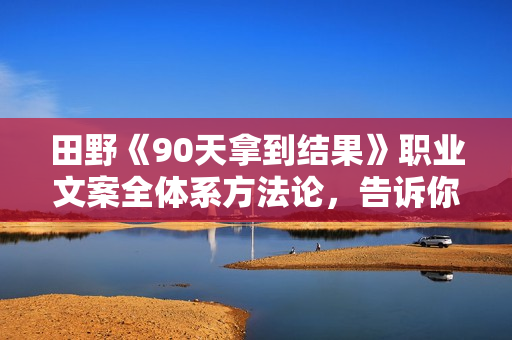 田野《90天拿到结果》职业文案全体系方法论，告诉你每一步具体咋做，不走弯路