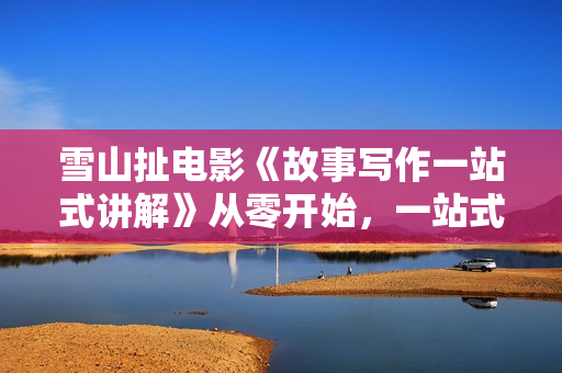 雪山扯电影《故事写作一站式讲解》从零开始，一站式教学