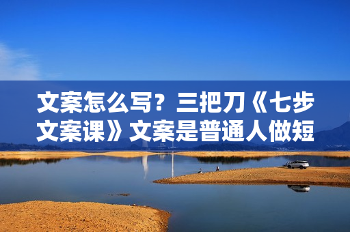 文案怎么写？三把刀《七步文案课》文案是普通人做短视频的第一竞争力