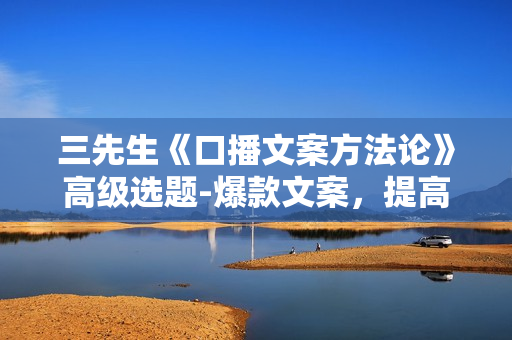 三先生《口播文案方法论》高级选题-爆款文案，提高5秒完播快速写爆款文案