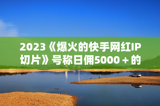 2023《爆火的快手网红IP切片》号称日佣5000＋的蓝海项目