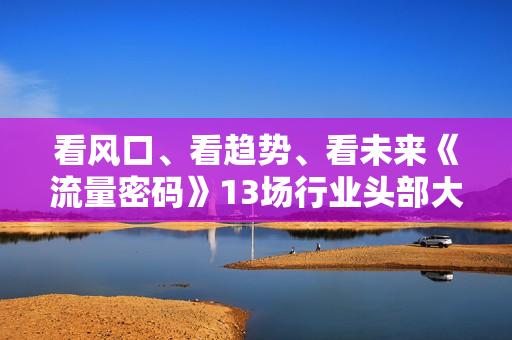 看风口、看趋势、看未来《流量密码》13场行业头部大咖实操分享