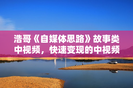 浩哥《自媒体思路》故事类中视频，快速变现的中视频玩法