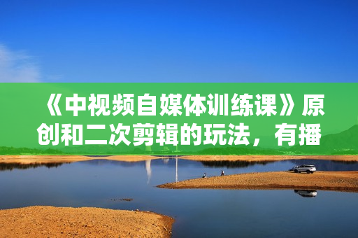 《中视频自媒体训练课》原创和二次剪辑的玩法，有播放量就有钱