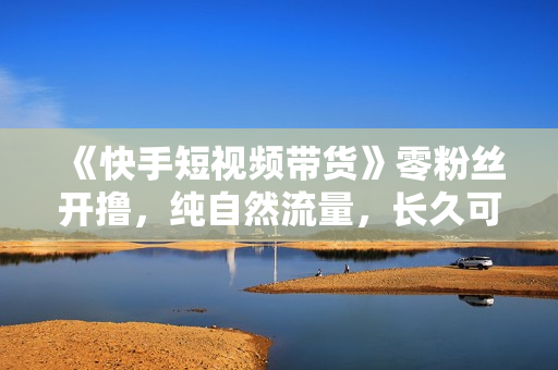 《快手短视频带货》零粉丝开撸，纯自然流量，长久可持续，日入过万