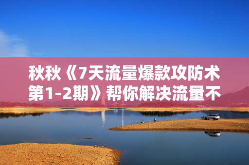 秋秋《7天流量爆款攻防术第1-2期》帮你解决流量不够，活动不理想