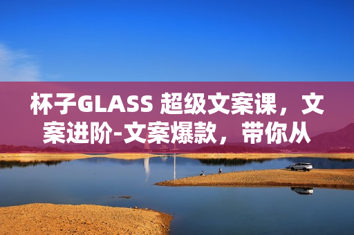 杯子GLASS 超级文案课，文案进阶-文案爆款，带你从0到一成为文案爆款创作者