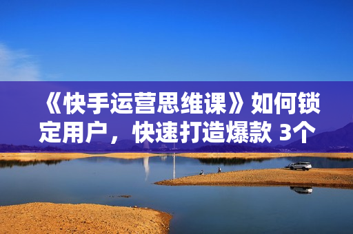 《快手运营思维课》如何锁定用户，快速打造爆款 3个月从0到日销10W