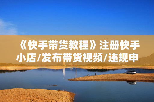 《快手带货教程》注册快手小店/发布带货视频/违规申诉/爆单