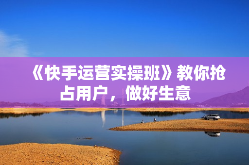 《快手运营实操班》教你抢占用户，做好生意