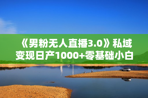 《男粉无人直播3.0》私域变现日产1000+零基础小白上手简单，适合个人或工作室