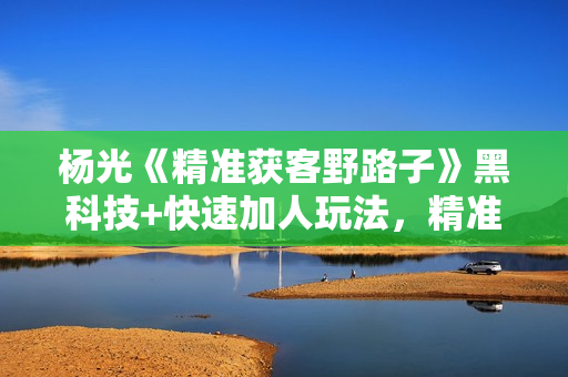 杨光《精准获客野路子》黑科技+快速加人玩法，精准客户源源不断