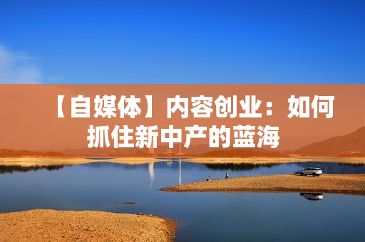【自媒体】内容创业：如何抓住新中产的蓝海
