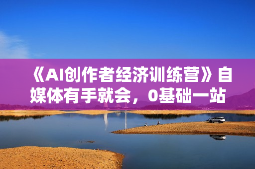 《AI创作者经济训练营》自媒体有手就会，0基础一站式起