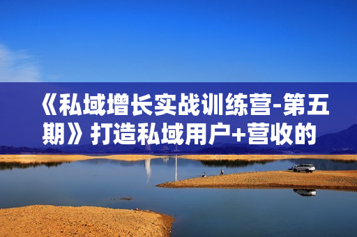 《私域增长实战训练营-第五期》打造私域用户+营收的双核增长引擎