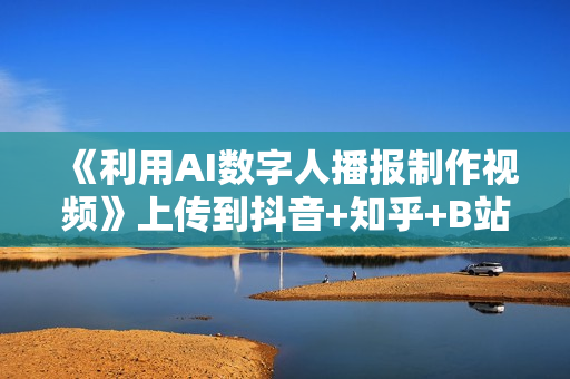 《利用AI数字人播报制作视频》上传到抖音+知乎+B站+视频号，实现引流变现