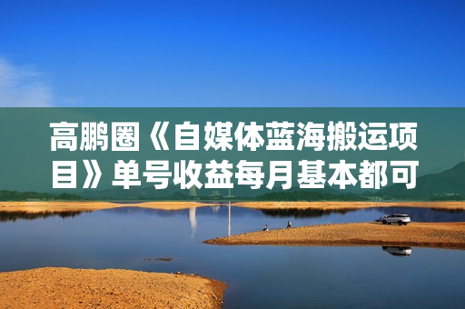 高鹏圈《自媒体蓝海搬运项目》单号收益每月基本都可以达到5000+可批量