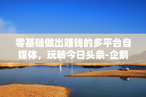 零基础做出赚钱的多平台自媒体，玩转今日头条-企鹅号-百家号-大鱼号