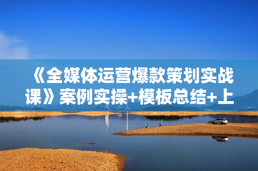 《全媒体运营爆款策划实战课》案例实操+模板总结+上手即用