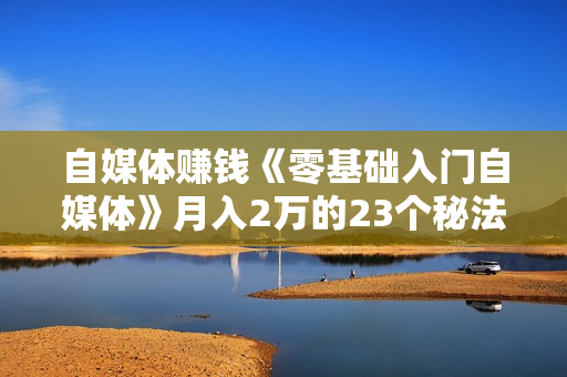自媒体赚钱《零基础入门自媒体》月入2万的23个秘法！