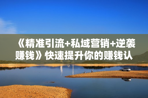《精准引流+私域营销+逆袭赚钱》快速提升你的赚钱认知与营销思维