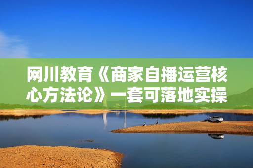 网川教育《商家自播运营核心方法论》一套可落地实操的方法论  第1张