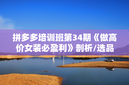 拼多多培训班第34期《做高价女装必盈利》剖析/选品/测款/运营/推广/拓展