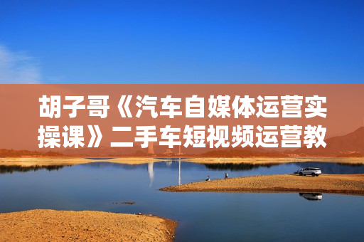 胡子哥《汽车自媒体运营实操课》二手车短视频运营教程